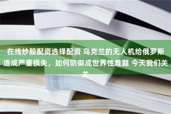 在线炒股配资选择配资 乌克兰的无人机给俄罗斯造成严重损失，如何防御成世界性难题 今天我们关