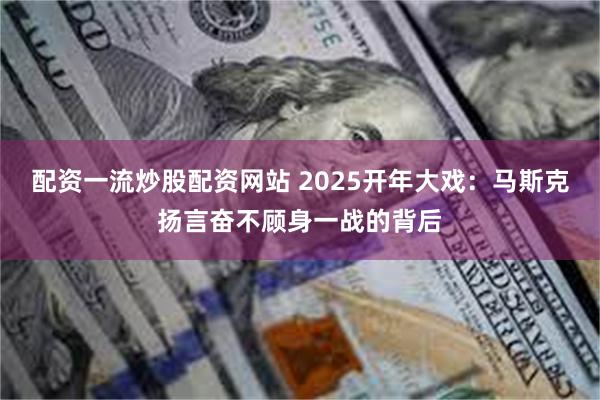 配资一流炒股配资网站 2025开年大戏：马斯克扬言奋不顾身一战的背后