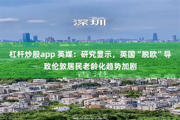 杠杆炒股app 英媒：研究显示，英国“脱欧”导致伦敦居民老龄化趋势加剧