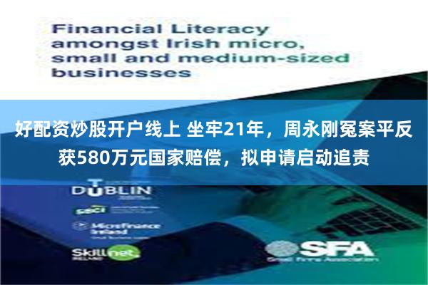 好配资炒股开户线上 坐牢21年，周永刚冤案平反获580万元国家赔偿，拟申请启动追责