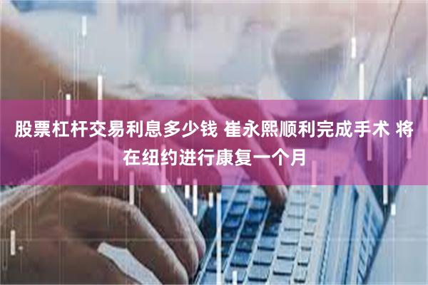 股票杠杆交易利息多少钱 崔永熙顺利完成手术 将在纽约进行康复一个月