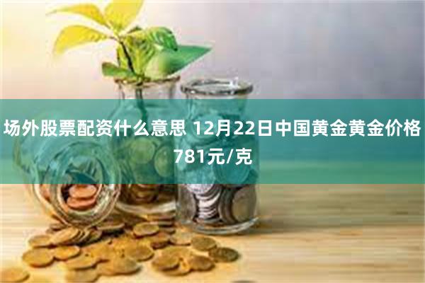 场外股票配资什么意思 12月22日中国黄金黄金价格781元/克