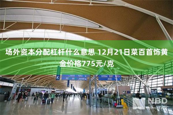 场外资本分配杠杆什么意思 12月21日菜百首饰黄金价格775元/克