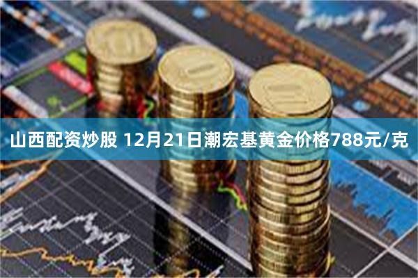 山西配资炒股 12月21日潮宏基黄金价格788元/克