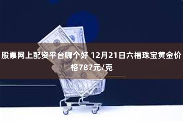 股票网上配资平台哪个好 12月21日六福珠宝黄金价格787元/克