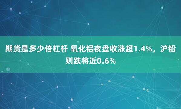 期货是多少倍杠杆 氧化铝夜盘收涨超1.4%，沪铅则跌将近0.6%