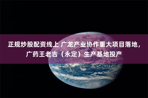 正规炒股配资线上 广龙产业协作重大项目落地，广药王老吉（永定）生产基地投产