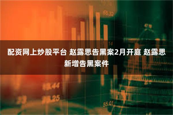 配资网上炒股平台 赵露思告黑案2月开庭 赵露思新增告黑案件