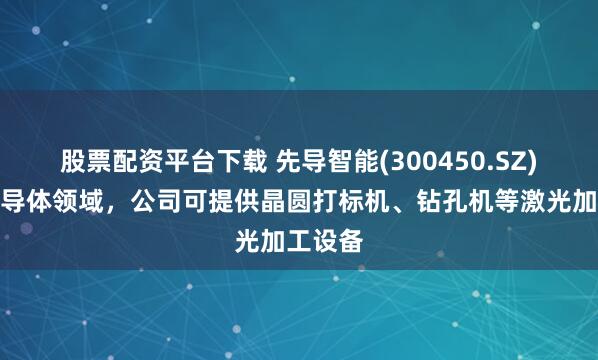 股票配资平台下载 先导智能(300450.SZ)：在半导体领域，公司可提供晶圆打标机、钻孔机等激光加工设备