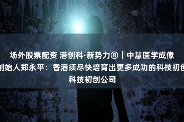 场外股票配资 港创科·新势力⑧｜中慧医学成像联合创始人郑永平：香港须尽快培育出更多成功的科技初创公司