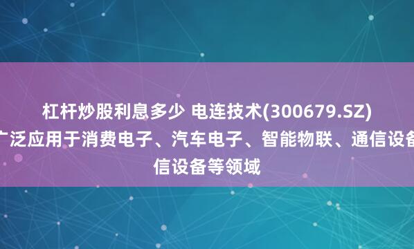 杠杆炒股利息多少 电连技术(300679.SZ)：产品广泛应用于消费电子、汽车电子、智能物联、通信设备等领域