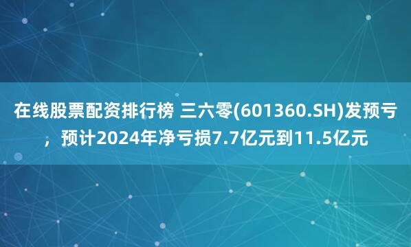 在线股票配资排行榜 三六零(601360.SH)发预亏，预计2024年净亏损7.7亿元到11.5亿元