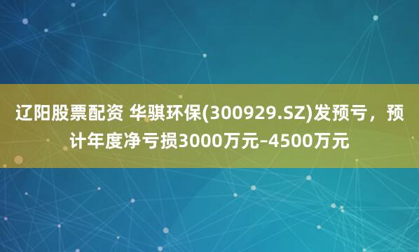 辽阳股票配资 华骐环保(300929.SZ)发预亏，预计年度净亏损3000万元–4500万元