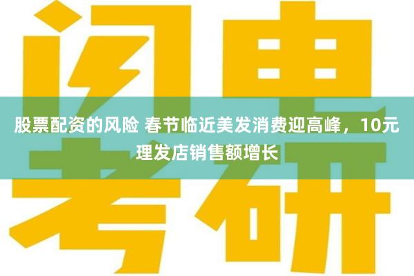 股票配资的风险 春节临近美发消费迎高峰，10元理发店销售额增长