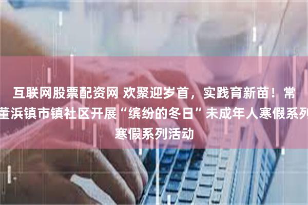 互联网股票配资网 欢聚迎岁首，实践育新苗！常熟市董浜镇市镇社区开展“缤纷的冬日”未成年人寒假系列活动