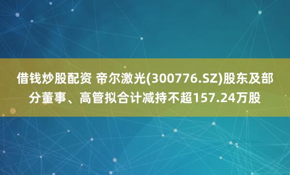 借钱炒股配资 帝尔激光(300776.SZ)股东及部分董事、高管拟合计减持不超157.24万股