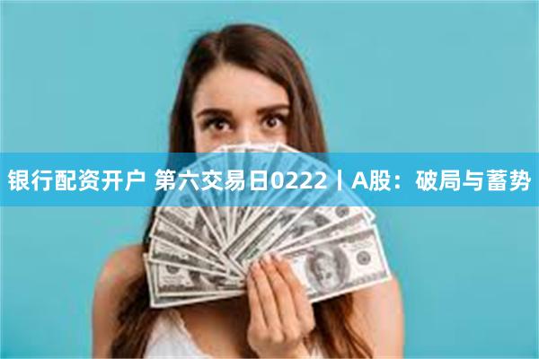 银行配资开户 第六交易日0222丨A股：破局与蓄势