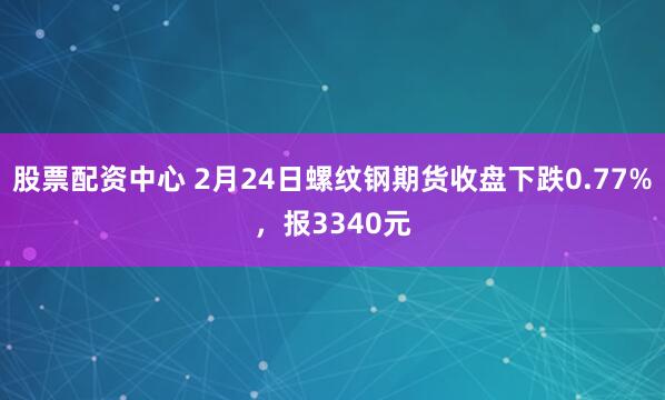 股票配资中心 2月24日螺纹钢期货收盘下跌0.77%，报3340元