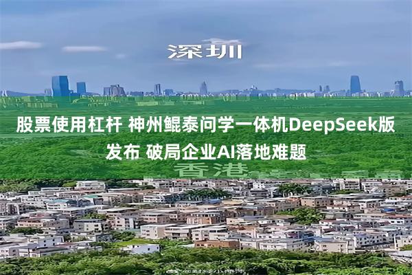 股票使用杠杆 神州鲲泰问学一体机DeepSeek版发布 破局企业AI落地难题