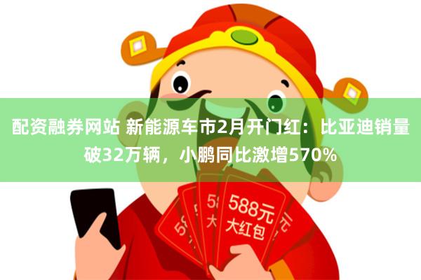 配资融券网站 新能源车市2月开门红：比亚迪销量破32万辆，小鹏同比激增570%