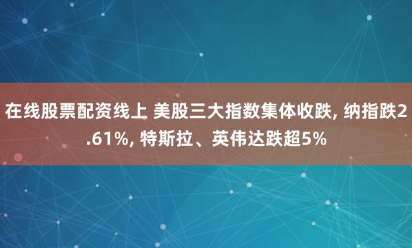 在线股票配资线上 美股三大指数集体收跌, 纳指跌2.61%, 特斯拉、英伟达跌超5%