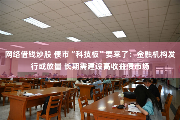 网络借钱炒股 债市“科技板”要来了：金融机构发行或放量 长期需建设高收益债市场