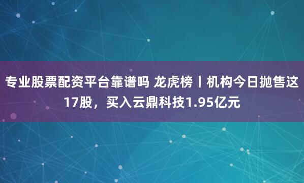 专业股票配资平台靠谱吗 龙虎榜丨机构今日抛售这17股，买入云鼎科技1.95亿元